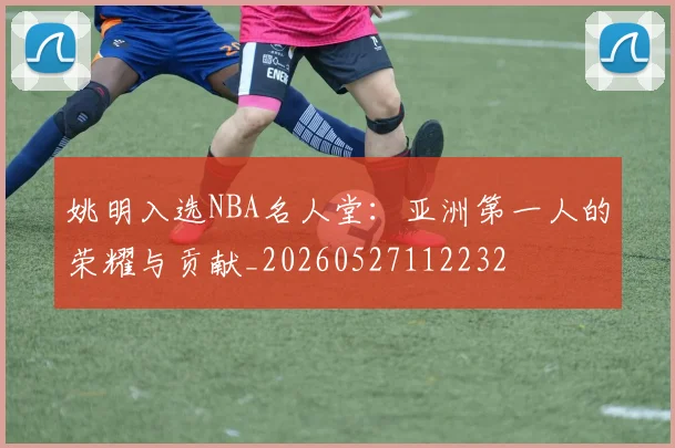姚明入选NBA名人堂：亚洲第一人的荣耀与贡献_20260527112232