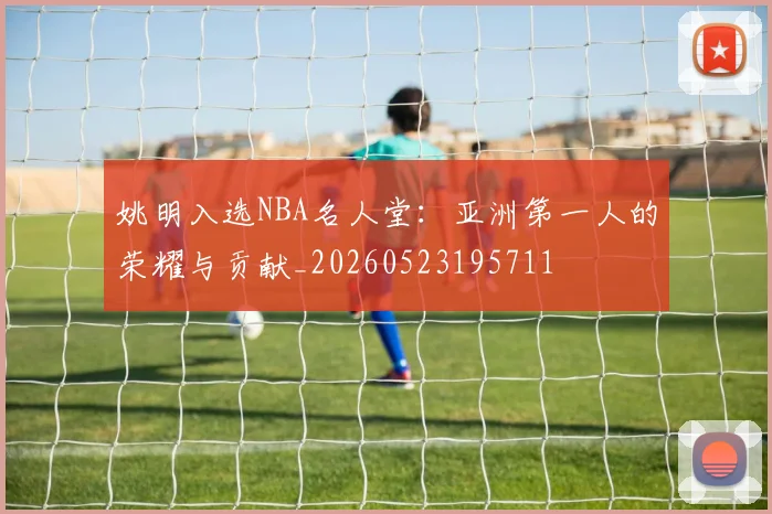 姚明入选NBA名人堂:亚洲第一人的荣耀与贡献_20260523195711