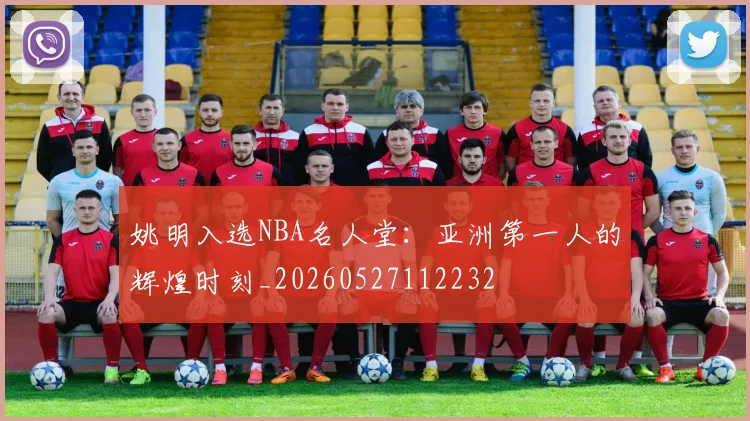 姚明入选NBA名人堂：亚洲第一人的辉煌时刻_20260527112232
