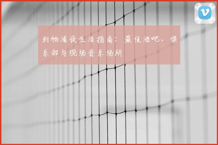 利物浦夜生活指南:最佳酒吧、俱乐部与现场音乐场所