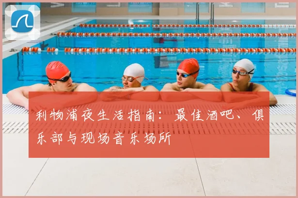 利物浦夜生活指南:最佳酒吧、俱乐部与现场音乐场所