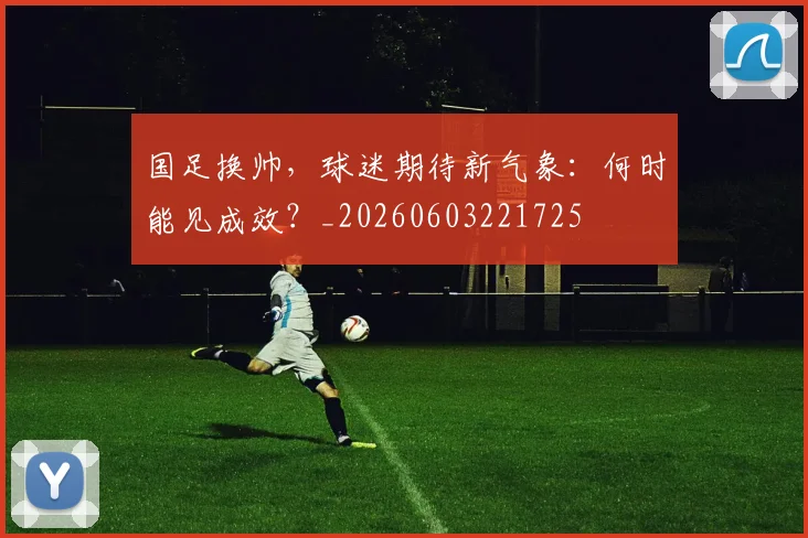 国足换帅,球迷期待新气象:何时能见成效?_20260603221725