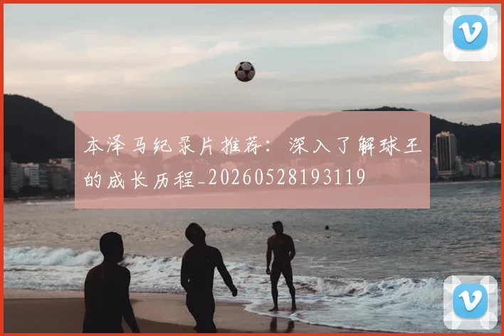 本泽马纪录片推荐：深入了解球王的成长历程_20260528193119