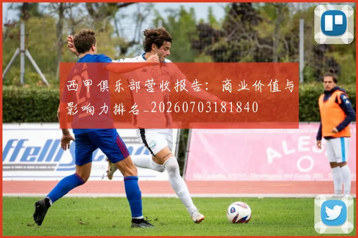 西甲俱乐部营收报告:商业价值与影响力排名_20260703181840